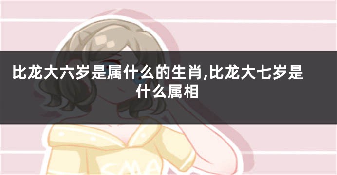 比龙大六岁是属什么的生肖,比龙大七岁是什么属相