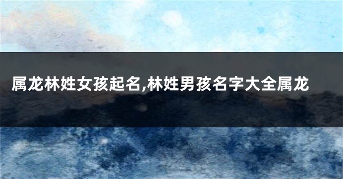 属龙林姓女孩起名,林姓男孩名字大全属龙