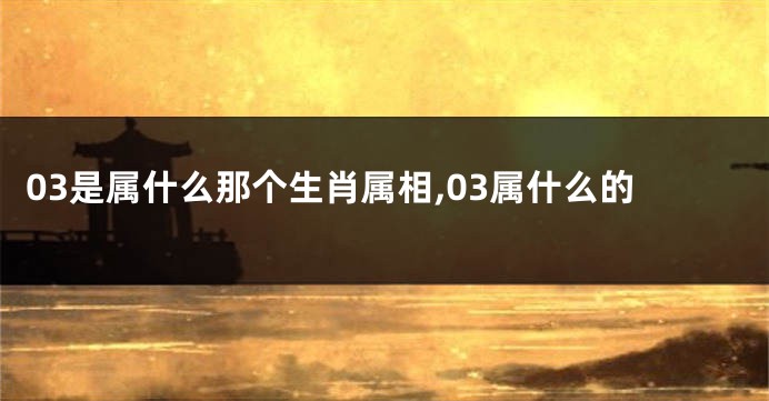 03是属什么那个生肖属相,03属什么的