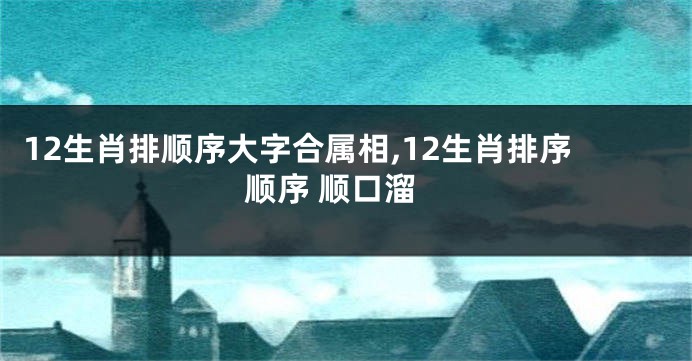 12生肖排顺序大字合属相,12生肖排序顺序 顺口溜