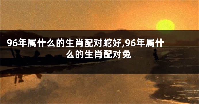 96年属什么的生肖配对蛇好,96年属什么的生肖配对兔