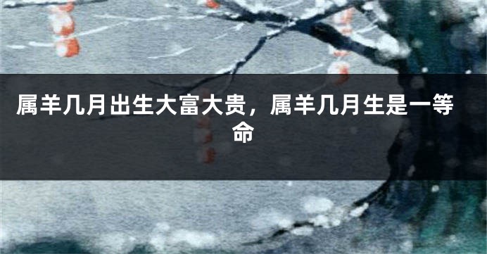 属羊几月出生大富大贵，属羊几月生是一等命