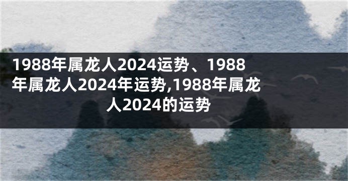 1988年属龙人2024运势、1988年属龙人2024年运势,1988年属龙人2024的运势