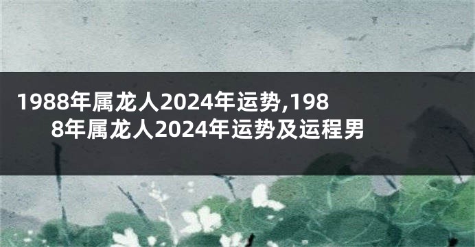 1988年属龙人2024年运势,1988年属龙人2024年运势及运程男