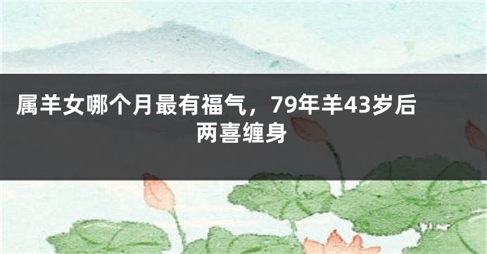 属羊女哪个月最有福气，79年羊43岁后两喜缠身