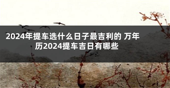 2024年提车选什么日子最吉利的 万年历2024提车吉日有哪些