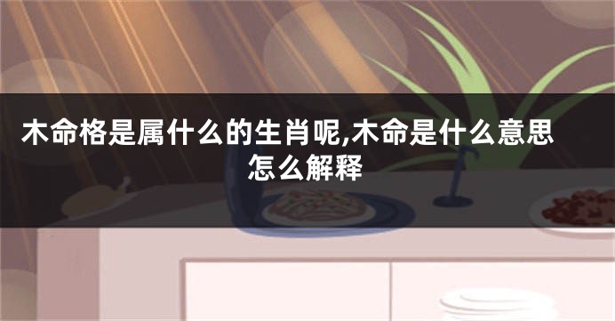 木命格是属什么的生肖呢,木命是什么意思怎么解释