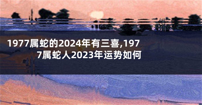 1977属蛇的2024年有三喜,1977属蛇人2023年运势如何