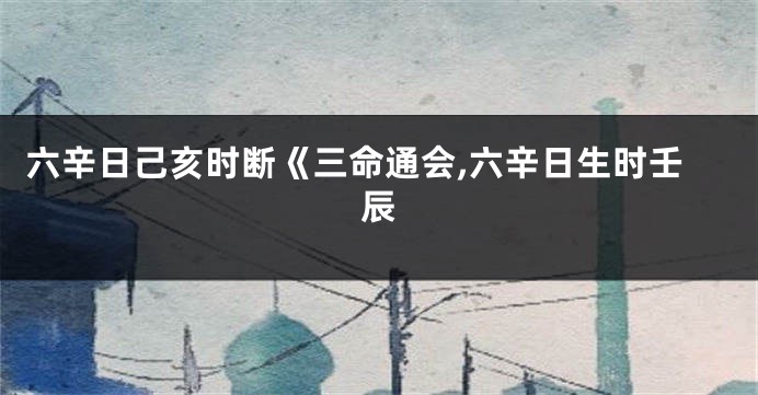 六辛日己亥时断《三命通会,六辛日生时壬辰