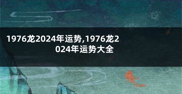 1976龙2024年运势,1976龙2024年运势大全