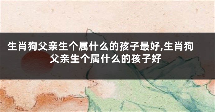 生肖狗父亲生个属什么的孩子最好,生肖狗父亲生个属什么的孩子好
