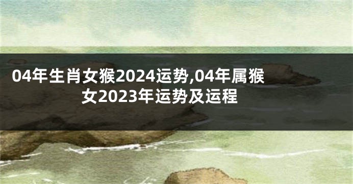 04年生肖女猴2024运势,04年属猴女2023年运势及运程