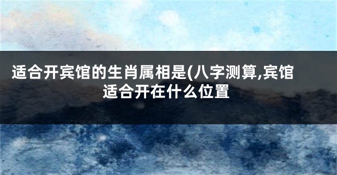 适合开宾馆的生肖属相是(八字测算,宾馆适合开在什么位置
