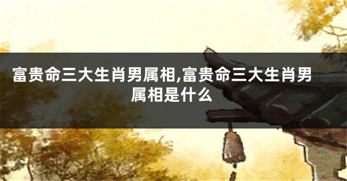 富贵命三大生肖男属相,富贵命三大生肖男属相是什么