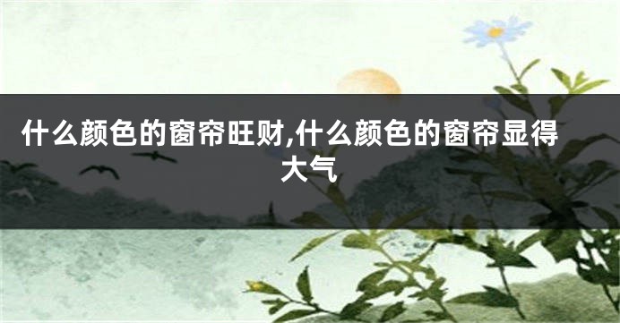 什么颜色的窗帘旺财,什么颜色的窗帘显得大气