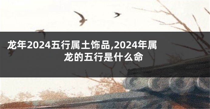 龙年2024五行属土饰品,2024年属龙的五行是什么命