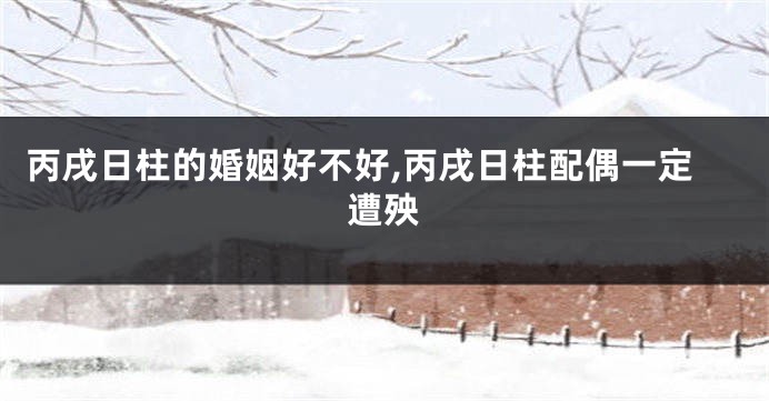 丙戌日柱的婚姻好不好,丙戌日柱配偶一定遭殃