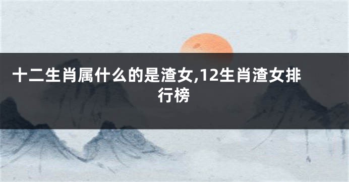 十二生肖属什么的是渣女,12生肖渣女排行榜