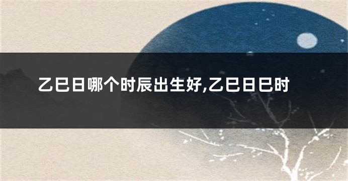 乙巳日哪个时辰出生好,乙巳日巳时