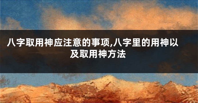 八字取用神应注意的事项,八字里的用神以及取用神方法