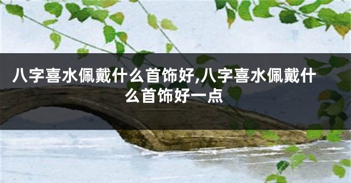 八字喜水佩戴什么首饰好,八字喜水佩戴什么首饰好一点