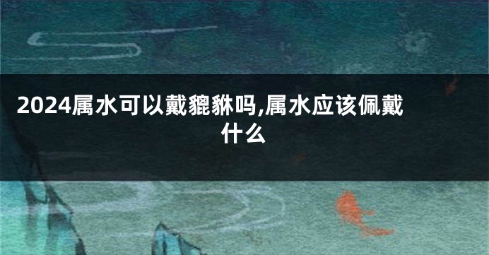 2024属水可以戴貔貅吗,属水应该佩戴什么