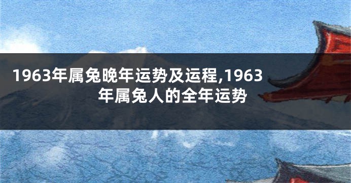 1963年属兔晚年运势及运程,1963年属兔人的全年运势