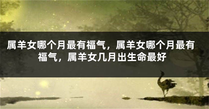 属羊女哪个月最有福气，属羊女哪个月最有福气，属羊女几月出生命最好