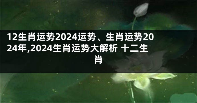12生肖运势2024运势、生肖运势2024年,2024生肖运势大解析 十二生肖
