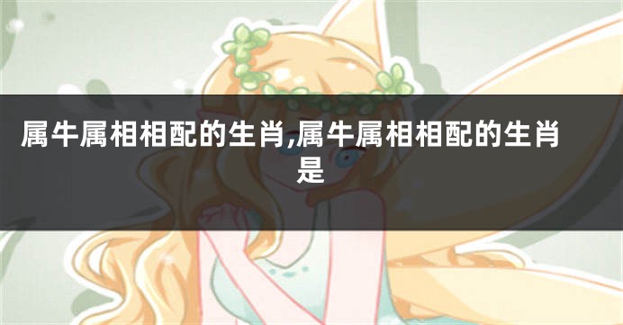 属牛属相相配的生肖,属牛属相相配的生肖是