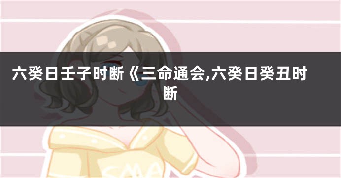 六癸日壬子时断《三命通会,六癸日癸丑时断