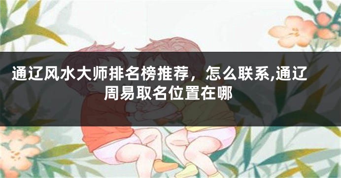 通辽风水大师排名榜推荐，怎么联系,通辽周易取名位置在哪