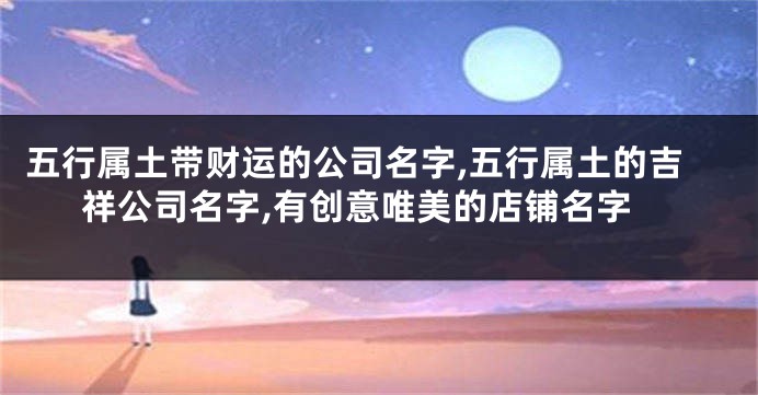 五行属土带财运的公司名字,五行属土的吉祥公司名字,有创意唯美的店铺名字