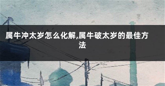 属牛冲太岁怎么化解,属牛破太岁的最佳方法