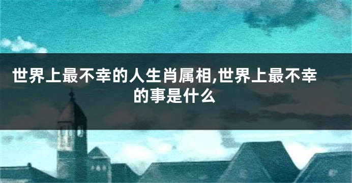 世界上最不幸的人生肖属相,世界上最不幸的事是什么