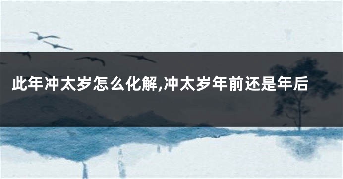 此年冲太岁怎么化解,冲太岁年前还是年后