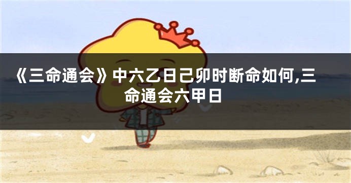 《三命通会》中六乙日己卯时断命如何,三命通会六甲日