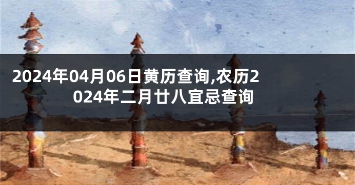 2024年04月06日黄历查询,农历2024年二月廿八宜忌查询