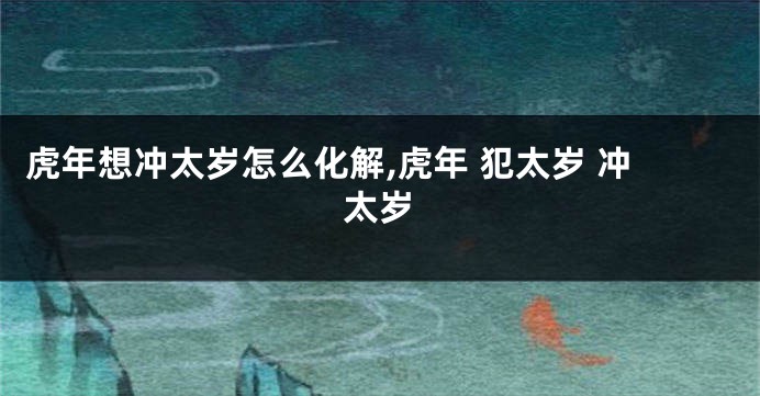 虎年想冲太岁怎么化解,虎年 犯太岁 冲太岁