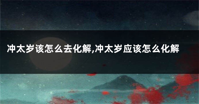 冲太岁该怎么去化解,冲太岁应该怎么化解