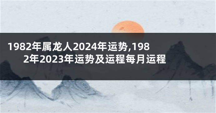 1982年属龙人2024年运势,1982年2023年运势及运程每月运程