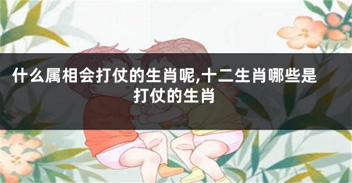 什么属相会打仗的生肖呢,十二生肖哪些是打仗的生肖