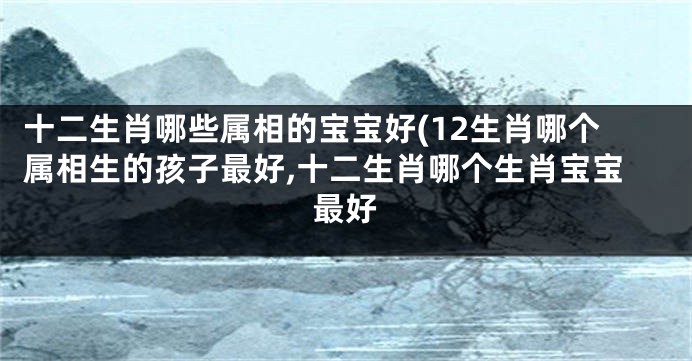 十二生肖哪些属相的宝宝好(12生肖哪个属相生的孩子最好,十二生肖哪个生肖宝宝最好