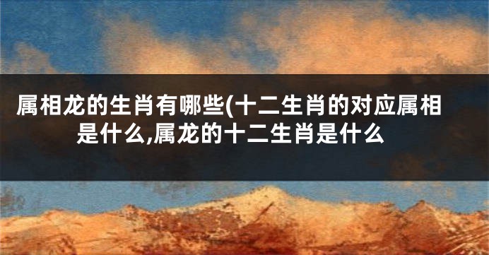 属相龙的生肖有哪些(十二生肖的对应属相是什么,属龙的十二生肖是什么