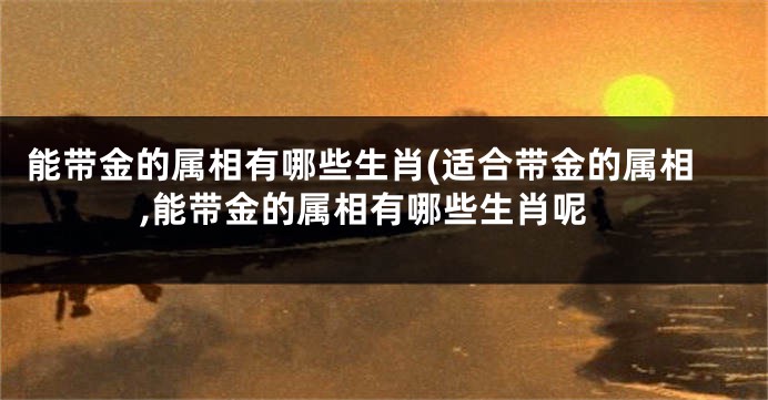 能带金的属相有哪些生肖(适合带金的属相,能带金的属相有哪些生肖呢