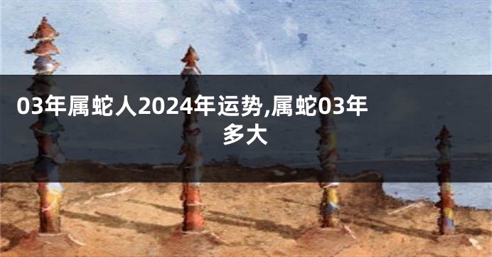 03年属蛇人2024年运势,属蛇03年多大