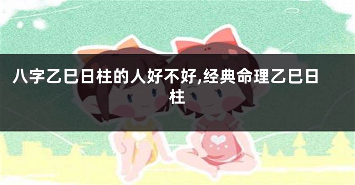 八字乙巳日柱的人好不好,经典命理乙巳日柱
