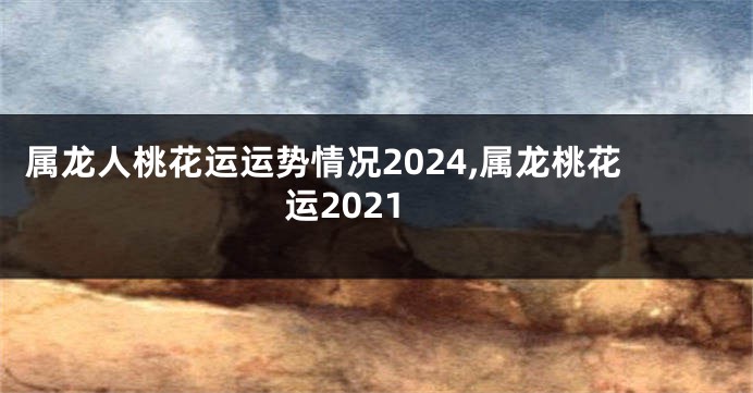 属龙人桃花运运势情况2024,属龙桃花运2021