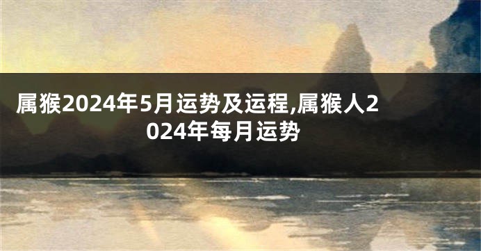 属猴2024年5月运势及运程,属猴人2024年每月运势