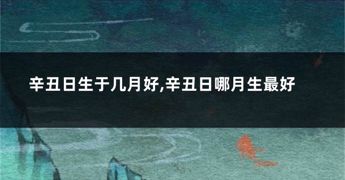 辛丑日生于几月好,辛丑日哪月生最好